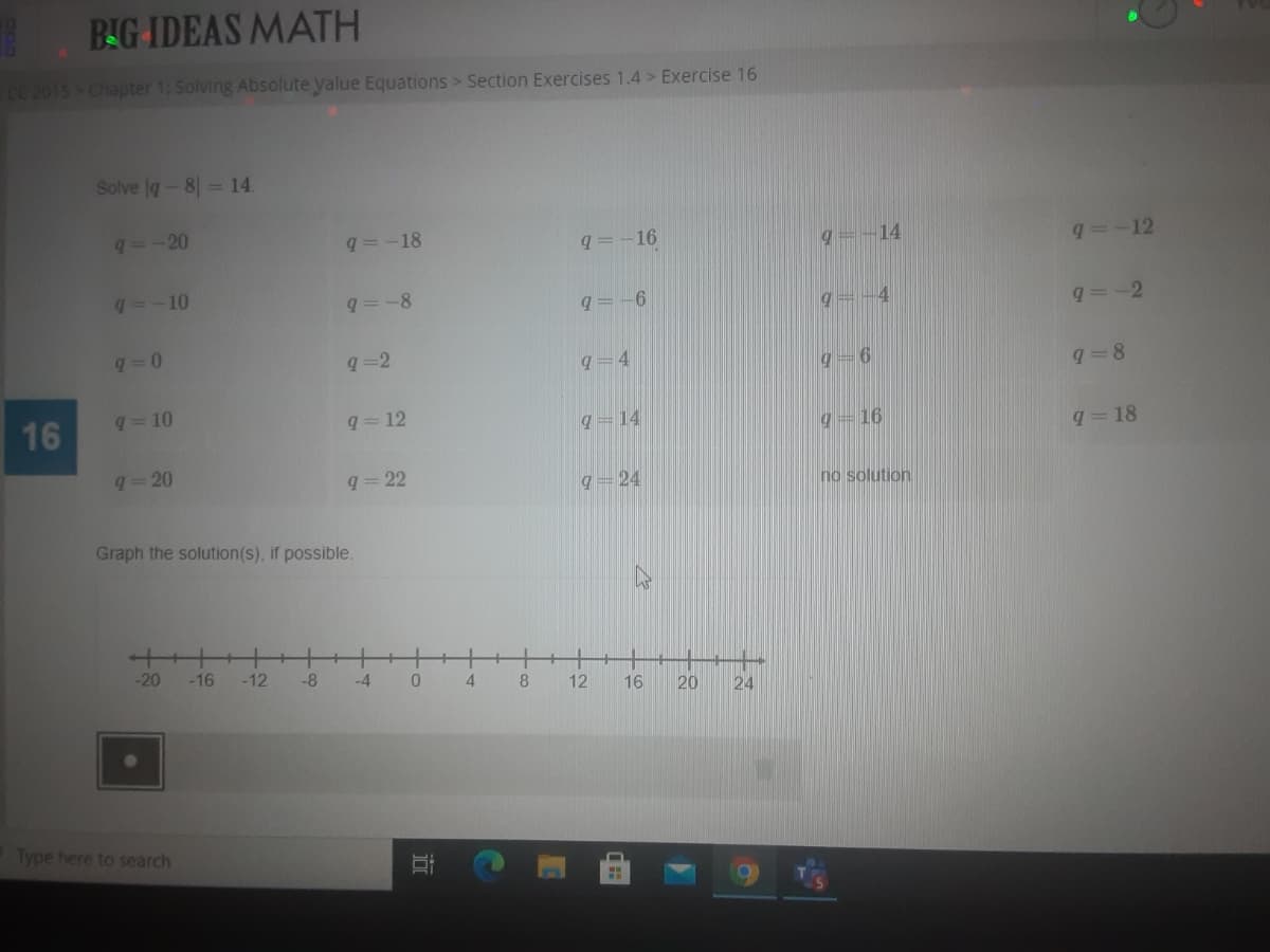 BIG IDEAS MATH
CC 2015 Chapter 1: Solving Absolute yalue Equations > Section Exercises 1.4 > Exercise 16
Solve g-8 14.
q--20
q=-18
q=-16
g=-14
q=-12
q=-10
q=-8
q=-6
g=-4
q=-2
q =2
q=4
q=8
q = 10
16
q= 12
q=14
9=16
q=18
q=20
q 22
q=24
no solution
Graph the solution(s), if possible.
-20
-16
-12
-8
-4
8
12
16
20
24
Type here to search
11:1
