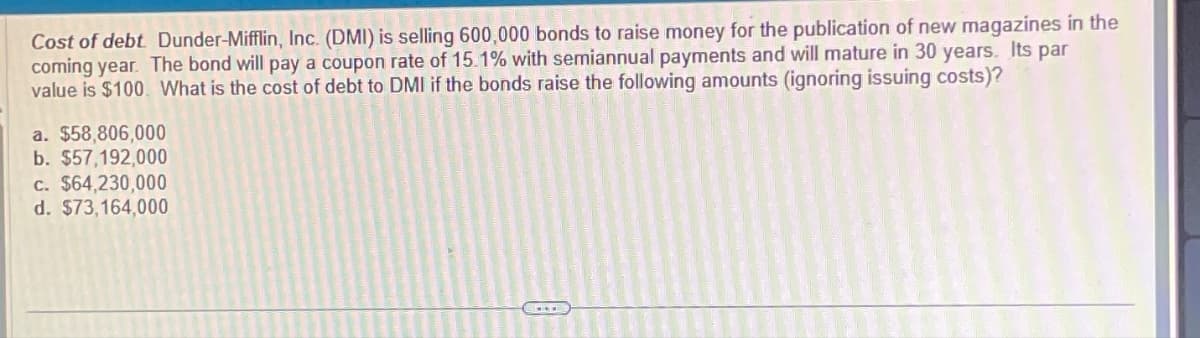 Cost of debt. Dunder-Mifflin, Inc. (DMI) is selling 600,000 bonds to raise money for the publication of new magazines in the
coming year. The bond will pay a coupon rate of 15.1% with semiannual payments and will mature in 30 years. Its par
value is $100. What is the cost of debt to DMI if the bonds raise the following amounts (ignoring issuing costs)?
a. $58,806,000
b. $57,192,000
c. $64,230,000
d. $73,164,000