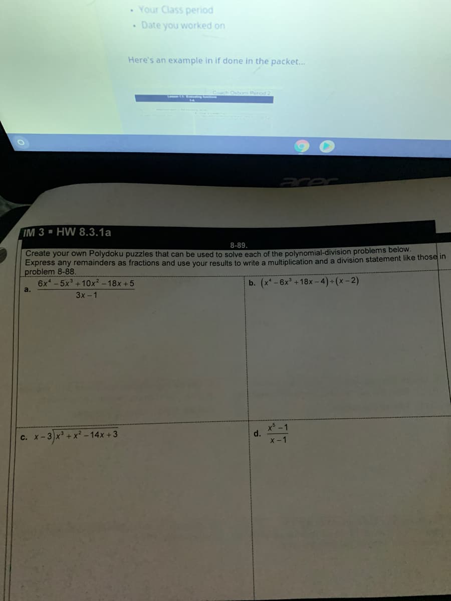 • Your Class period
• Date you worked on
Here's an example in if done in the packet...
Osbom Period
aror
IM 3 - HW 8.3.1a
8-89.
Create your own Polydoku puzzles that can be used to solve each of the polynomial-division problems below.
Express any remainders as fractions and use your results to write a multiplication and a division statement like those in
problem 8-88.
6x - 5x + 10x² – 18x +5
b. (x* -6x +18x – 4) + (x - 2)
a.
3x -1
x-3)x' + x² - 14x + 3
x -1
d.
X -1
С. X—
