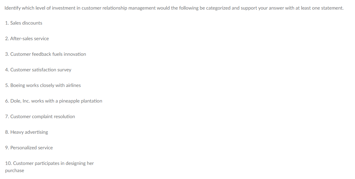 Identify which level of investment in customer relationship management would the following be categorized and support your answer with at least one statement.
1. Sales discounts
2. After-sales service
3. Customer feedback fuels innovation
4. Customer satisfaction survey
5. Boeing works closely with airlines
6. Dole, Inc. works with a pineapple plantation
7. Customer complaint resolution
8. Heavy advertising
9. Personalized service
10. Customer participates in designing her
purchase
