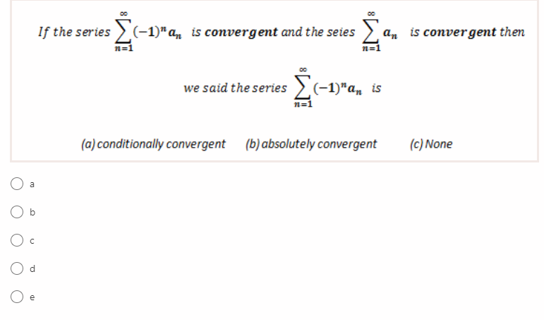 If the series >(-1)" a, is convergent and the seies
an is convergent then
n=1
we said the series2(-1)"a, is
n=1
(a) conditionally convergent
(b) absolutely convergent
(c) None
b
d.
e
