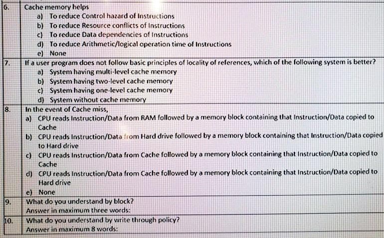 Cache memory helps
a) To reduce Control hazard of Instructions
b) To reduce Resource conflicts of Instructions
c) To reduce Data dependencies of Instructions
d) To reduce Arithmetic/logical operation time of Instructions
e) None
If a user program does not follow basic principles of locality of references, which of the following system is better?
a) System having multi-level cache memory
b) System having two-level cache memory
c) System having one-level cache memory
d) System without cache memory
In the event of Cache miss,
a) CPU reads Instruction/Data from RAM followed by a memory block containing that Instruction/Data copied to
Cache
6.
7.
8.
b) CPU reads Instruction/Data from Hard drive followed by a memory block containing that Instruction/Data copied
to Hard drive
c) CPU reads Instruction/Data from Cache followed by a memory block containing that Instruction/Data copied to
Cache
d) CPU reads Instruction/Data from Cache followed by a memory block containing that Instruction/Data copied to
Hard drive
e) None
What do you understand by block?
Answer in maximum three words:
9.
What do you understand by write through policy?
Answer in maximum 8 words:
10
