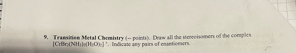 9. Transition Metal Chemistry (-- points). Draw all the stereoisomers of the complex
[CrBr2(NH3)2(H₂O)2] . Indicate any pairs of enantiomers.