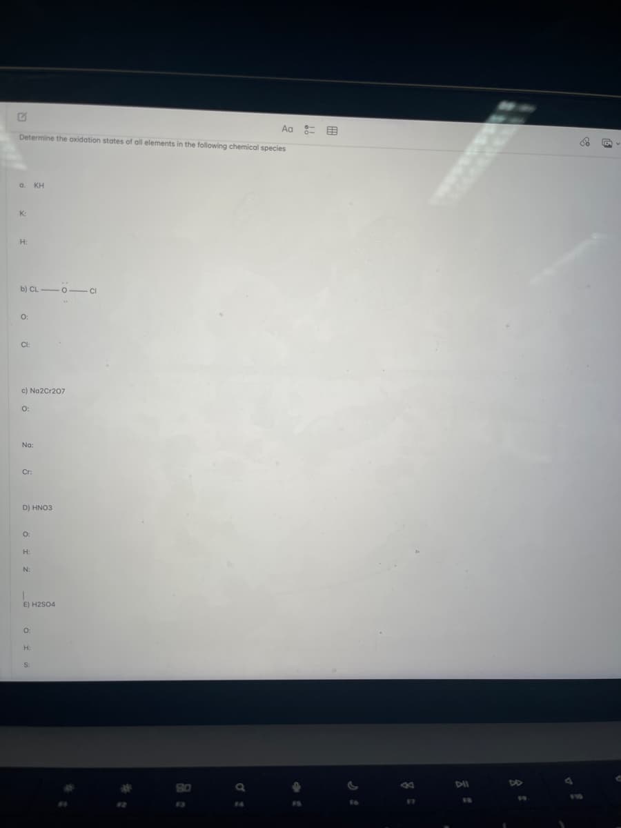 Determine the oxidation states of all elements in the following chemical species
a. KH
K:
H:
b) CL-0-CI
0:
CI:
c) Na2Cr207
0:
Na:
Cr:
D) HNO3
0:
H:
N:
E) H2SO4
0:
H:
Aa
F4
8=
97
DII
DD
& G
d