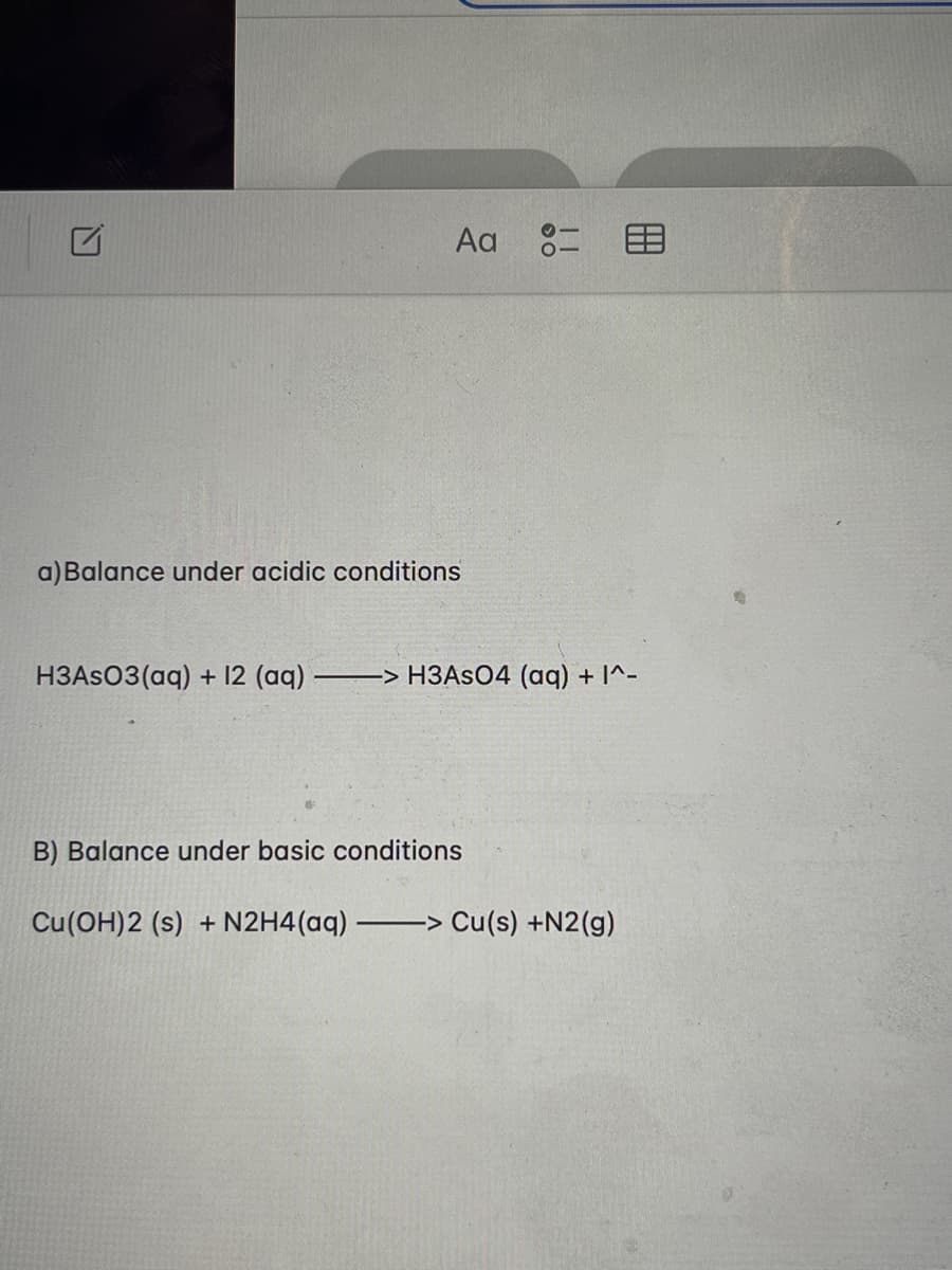 Aa 8=E
a) Balance under acidic conditions
H3ASO3(aq) + 12 (aq)
-> H3ASO4 (aq) + I^-
B) Balance under basic conditions
Cu(OH)2 (s) + N2H4(aq) -
―>>> Cu(s) +N2(g)