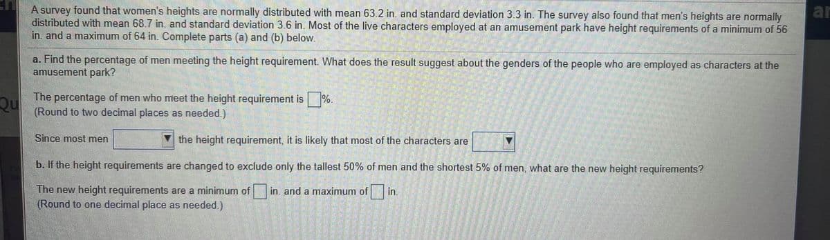 A survey found that women's heights are normally distributed with mean 63.2 in. and standard deviation 3.3 in. The survey also found that men's heights are normally
distributed with mean 68.7 in. and standard deviation 3.6 in. Most of the live characters employed at an amusement park have height requirements of a minimum of 56
in. and a maximum of 64 in. Complete parts (a) and (b) below.
ar
a. Find the percentage of men meeting the height requirement. What does the result suggest about the genders of the people who are employed as characters at the
amusement park?
The percentage of men who meet the height requirement is
%.
Qu
(Round to two decimal places as needed.)
Since most men
the height requirement, it is likely that most of the characters are
b. If the height requirements are changed to exclude only the tallest 50% of men and the shortest 5% of men, what are the new height requirements?
The new height requirements are a minimum of
(Round to one decimal place as needed.)
in, and a maximum of in.
