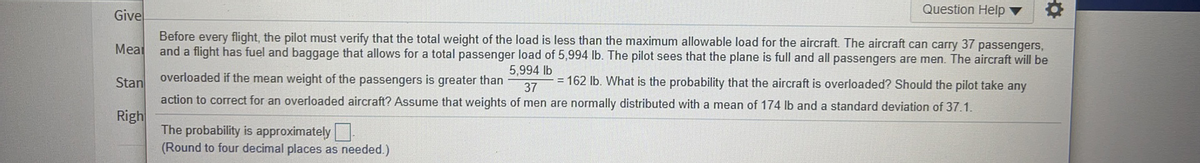 Question Help
Give
Before every flight, the pilot must verify that the total weight of the load is less than the maximum allowable load for the aircraft. The aircraft can carry 37 passengers,
and a flight has fuel and baggage that allows for a total passenger load of 5,994 lb. The pilot sees that the plane is full and all passengers are men. The aircraft will be
Meal
5,994 lb
Stan
overloaded if the mean weight of the passengers is greater than
= 162 Ib. What is the probability that the aircraft is overloaded? Should the pilot take any
37
action to correct for an overloaded aircraft? Assume that weights of men are normally distributed with a mean of 174 lb and a standard deviation of 37.1.
Righ
The probability is approximately
(Round to four decimal places as needed.)
