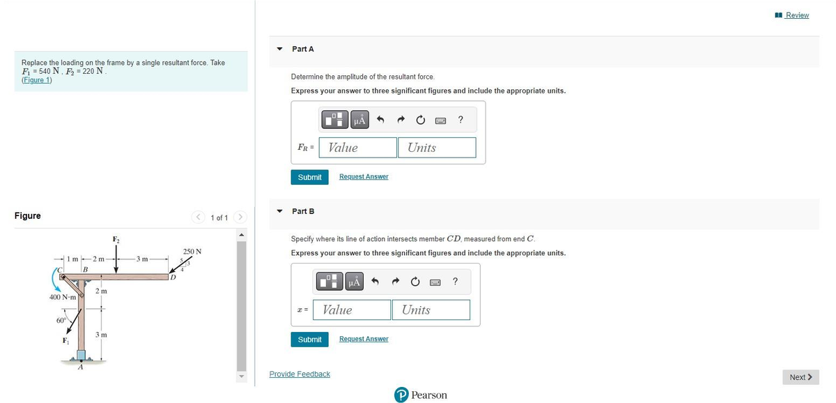 Replace the loading on the frame by a single resultant force. Take
F₁ = 540 N. F₂ = 220 N
(Figure 1)
Figure
F₂
1 m -2 m-
3 m
B
D
2 m
400 N-m
P
60°
3 m
F₁
< 1 of 1
250 N
▼
Part A
Determine the amplitude of the resultant force.
Express your answer to three significant figures and include the appropriate units.
Submit
FR = Value
Part B
n
Tii
x =
Submit
HÅ
Request Answer
Value
Provide Feedback
Specify where its line of action intersects member CD, measured from end C.
Express your answer to three significant figures and include the appropriate units.
μA
3
Request Answer
pon
Units
Units
www
?
P Pearson
?
Review
Next >