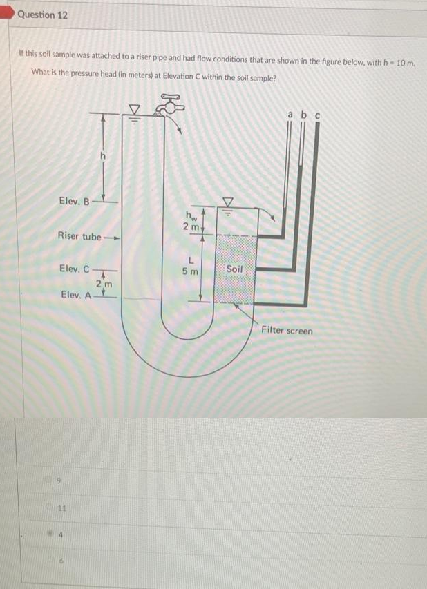 Question 12
If this soil sample was attached to a riser pipe and had flow conditions that are shown in the figure below, with h = 10 m.
What is the pressure head (in meters) at Elevation C within the soil sample?
Elev. B
Riser tube-
Elev. C.
Elev. A-
9
2 m
11
D₁.
K
20
2 m.
5 m
DI
Soil
a b c
Filter screen