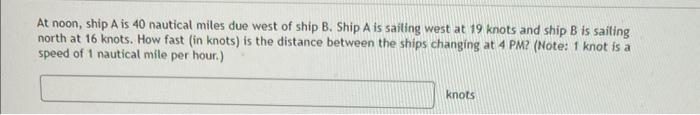 At noon, ship A is 40 nautical miles due west of ship B. Ship A is sailing west at 19 knots and ship B is sailing
north at 16 knots. How fast (in knots) is the distance between the ships changing at 4 PM? (Note: 1 knot is a
speed of 1 nautical mile per hour.)
knots