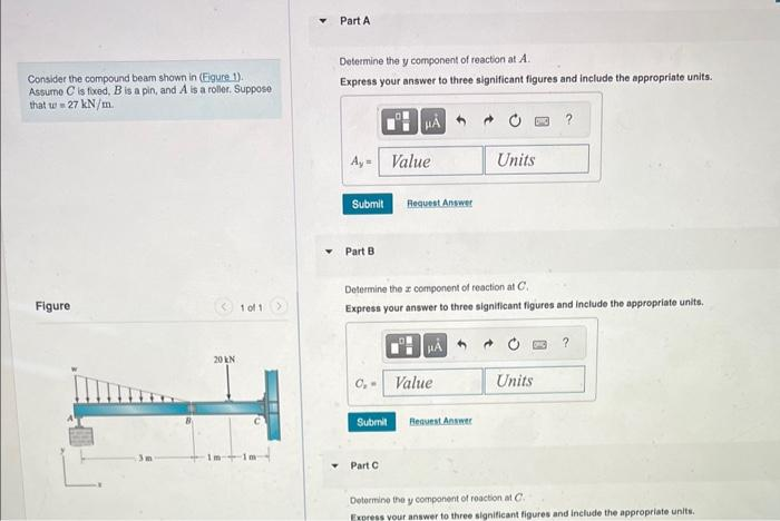 Consider the compound beam shown in (Eigure 1).
Assume C is fixed, B is a pin, and A is a roller. Suppose
that w = 27 kN/m.
Figure
20 kN
101 >
Part A
Determine the y component of reaction at A
Express your answer to three significant figures and include the appropriate units.
A,- Value
Submit
Part B
0₂-
Determine the component of reaction at C.
Express your answer to three significant figures and include the appropriate units.
Submit
Request Answer
Part C
HA
Value
Units
Request Answer
Units
?
Determine the y component of reaction at C
Express your answer to three significant figures and include the appropriate units.