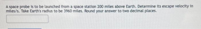 A space probe is to be launched from a space station 200 miles above Earth. Determine its escape velocity in
miles/s. Take Earth's radius to be 3960 miles. Round your answer to two decimal places.