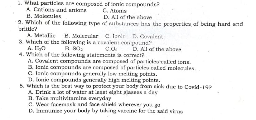 1. What particles are composed of ionic compounds?
A. Cations and anions
C. Atoms
D. All of the above
· 2. Which of the following type of substances has the properties of being hard and
B. Molecules
brittle?
A. Metallic
B. Molecular C. Ionic D. Covalent
3. Which of the following is a covalent compound?
А. Н2О
4. Which of the following statements is correct?
A. Covalent compounds are composed of particles called ions.
B. Ionic compounds are composed of particles called molecules.
C. Ionic compounds generally low melting points.
D. Ionic compounds generally high melting points.
5. Which is the best way to protect your body from sick due to Covid-19?
A. Drink a lot of water at least eight glasses a day
B. Take multivitamins everyday
C. Wear facemask and face shield wherever you go
D. Immunize your body by taking vaccine for the said virus
B. SO2
C.O2
D. All of the above
