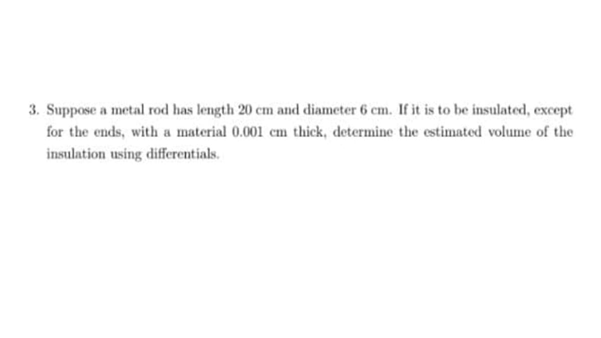 3. Suppose a metal rod has length 20 cm and diameter 6 cm. If it is to be insulated, except
for the ends, with a material 0.001 cm thick, determine the estimated volume of the
insulation using differentials.
