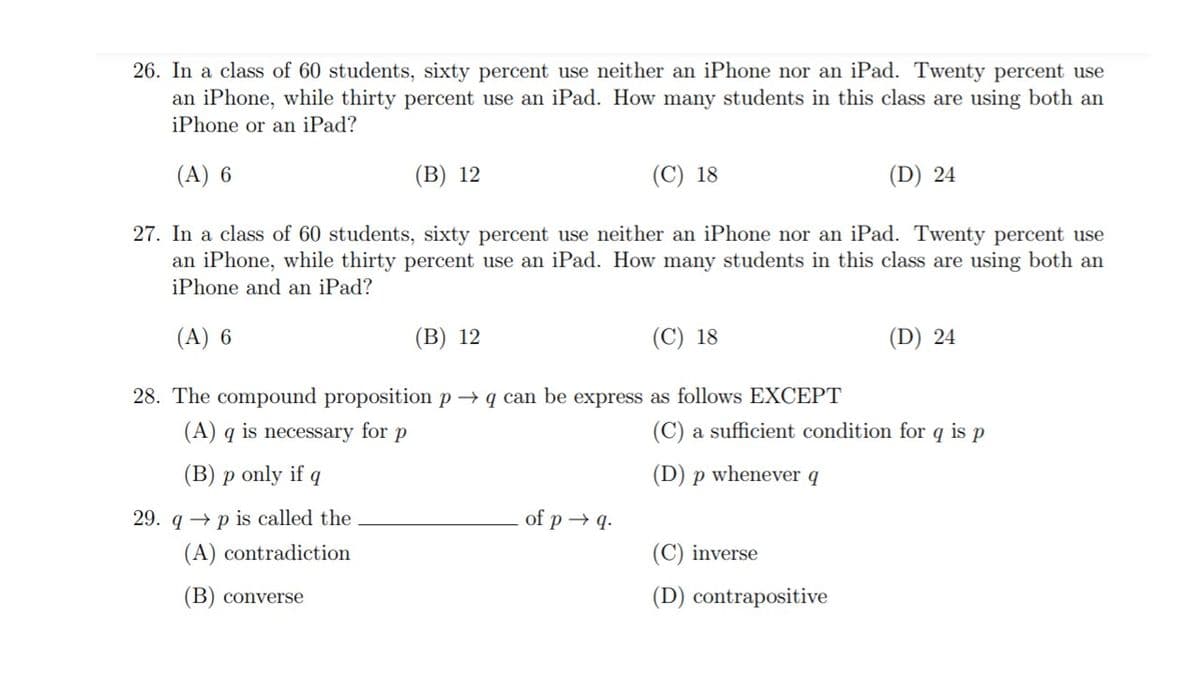 26. In a class of 60 students, sixty percent use neither an iPhone nor an iPad. Twenty percent use
an iPhone, while thirty percent use an iPad. How many students in this class are using both an
iPhone or an iPad?
(A) 6
(В) 12
(C) 18
(D) 24
27. In a class of 60 students, sixty percent use neither an iPhone nor an iPad. Twenty percent use
an iPhone, while thirty percent use an iPad. How many students in this class are using both an
iPhone and an iPad?
(A) 6
(В) 12
(C) 18
(D) 24
28. The compound proposition p→ q can be express as follows EXCEPT
(A) q is necessary for p
(C) a sufficient condition for q is p
(B) p only if
(D) p whenever q
29. q → p is called the
of p → q.
(A) contradiction
(C) inverse
(B) converse
(D) contrapositive
