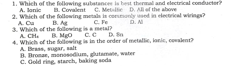 1. Which of the following substances is best thermal and electrical conductor?
A. Ionic
B. Covalent C. Metallic D. All of the above
2. Which of the following metals is commonly used in electrical wirings?
А. Сu
3. Which of the following is a metal?
A. CH4
4. Which of the following is in the order of metallic, ionic, covalent?
A. Brass, sugar, salt
B. Bronze, monosodium, glutamate, water
C. Gold ring, starch, baking soda
В. Ag
C. Fe
D. Al
В. MgO
С. С
D. Sn
