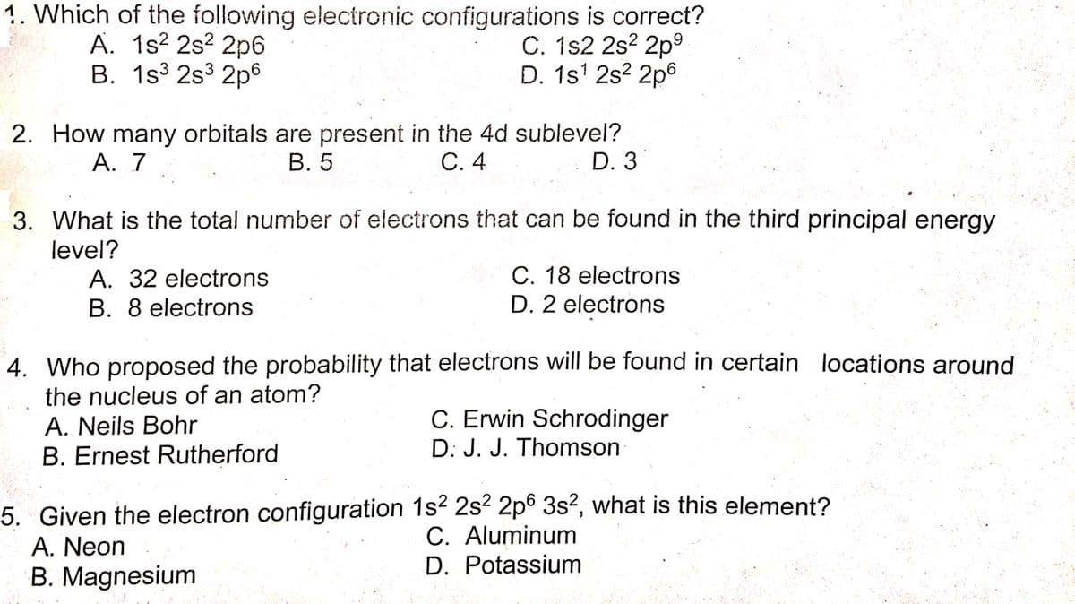 1. Which of the following electronic configurations is correct?
A. 1s² 2s² 2p6
B. 1s3 2s3 2p6
C. 1s2 2s? 2p°
D. 1s' 2s? 2p6
.
2. How many orbitals are present in the 4d sublevel?
В. 5
A. 7
С.4
D. 3
3. What is the total number of electrons that can be found in the third principal energy
level?
A. 32 electrons
C. 18 electrons
B. 8 electrons
D. 2 electrons
4. Who proposed the probability that electrons will be found in certain locations around
the nucleus of an atom?
A. Neils Bohr
B. Ernest Rutherford
C. Erwin Schrodinger
D: J. J. Thomson
5. Given the electron configuration 1s? 2s2 2p6 3s?, what is this element?
A. Neon
B. Magnesium
C. Aluminum
D. Potassium
