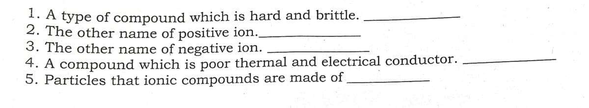 1. A type of compound which is hard and brittle.
2. The other name of positive ion.
3. The other name of negative ion.
4. A compound which is poor thermal and electrical conductor.
5. Particles that ionic compounds are made of
