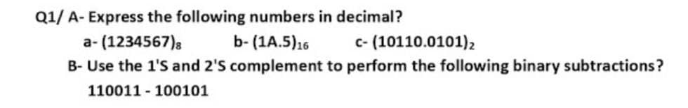 Q1/ A- Express the following numbers in decimal?
a- (1234567)s
b- (1A.5)16
c- (10110.0101)2
B- Use the 1'S and 2'S complement to perform the following binary subtractions?
110011 - 100101
