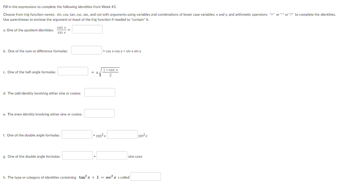 Fill in the expressions to complete the following identities from Week #3.
Choose from trig function names: sin, cos, tan, csc, sec, and cot with arguments using variables and combinations of lower case variables: x and y, and arithmetic operators: "+" or "-" or "/" to complete the identities.
Use parentheses to enclose the argument or input of the trig function if needed to "contain" it.
cos X
a. One of the quotient identities:
sin x
b. One of the sum or difference formulas:
= cos x cos y + sin x sin y
1- cos x
c. One of the half-angle formulas:
d. The odd identity involving either sine or cosine:
e. The even identity involving either sine or cosine:
f. One of the double angle formulas:
= cos?x
sin?x
g. One of the double angle formulas:
sinx cosx
h. The type or category of identities containing tan? x + 1 = sec? x s called
