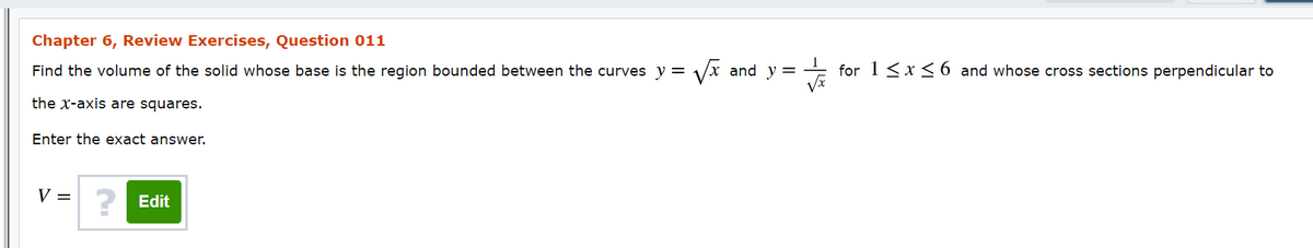 Chapter 6, Review Exercises, Question 011
Find the volume of the solid whose base is the region bounded between the curves y = /x and y = + for 1 <x<6 and whose cross sections perpendicular to
the x-axis are squares.
Enter the exact answer.
V =
? Edit
