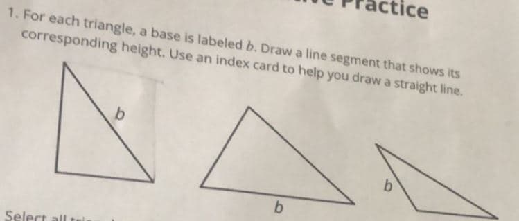 tic
1. For each triangle, a base is labeled b. Draw a line segment that shows its
corresponding height. Use an index card to help you draw a straight line.
b
Select ll
