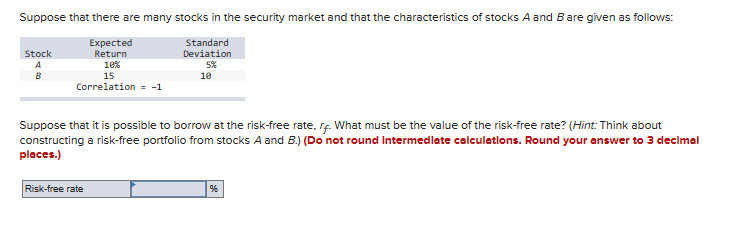 Suppose that there are many stocks in the security market and that the characteristics of stocks A and B are given as follows:
Standard
Expected
Return
Deviation
5%
10%
10
Stock
A
B
15
Correlation = -1
Suppose that it is possible to borrow at the risk-free rate, r. What must be the value of the risk-free rate? (Hint: Think about
constructing a risk-free portfolio from stocks A and B.) (Do not round Intermediate calculations. Round your answer to 3 decimal
places.)
Risk-free rate
%