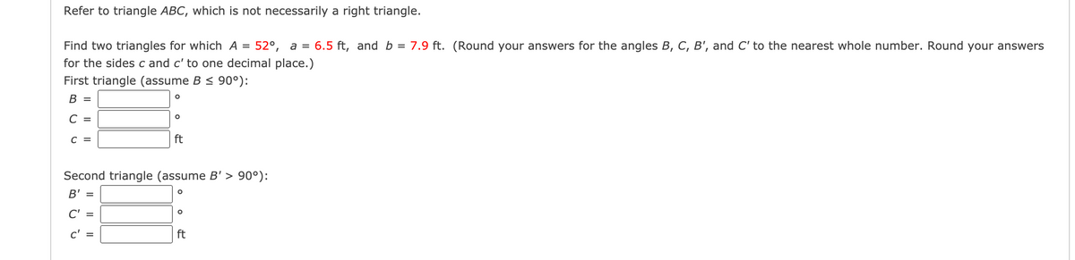 Refer to triangle ABC, which is not necessarily a right triangle.
Find two triangles for which A
52°, а %3
6.5 ft, and b = 7.9 ft. (Round your answers for the angles B, C, B', and C' to the nearest whole number. Round your answers
for the sides c and c' to one decimal place.)
First triangle (assume B < 90°):
В 3
C =
C =
ft
Second triangle (assume B' > 90°):
B' =
C' =
c' =
ft
