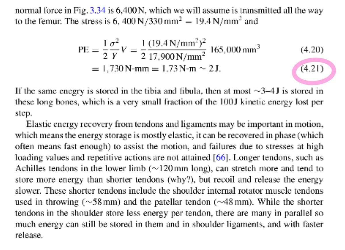 normal force in Fig. 3.34 is 6,400N, which we will assume is transmitted all the way
to the femur. The stress is 6, 400 N/330 mm? = 19,4 N/mm' and
1 (19.4 N/mm)?
2 17,900 N/mm?
= 1,730 N-mm = 1.73 N-m ~ 2J.
PE =
2 Y
165,000 mm3
(4.20)
(4.21)
If the same enegry is stored in the tibia and fibula, then at most ~3-4J is stored in
these long bones, which is a very small fraction of the 10OJ kinetic energy lost per
step.
Elastic energy recovery from tendons and ligaments may be important in motion,
which means the energy storage is mostly elastic, it can be recovered in phase (which
often means fast enough) to assist the motion, and failures due to stresses at high
loading values and repetitive actions are not attained [66]. Longer tendons, such as
Achilles tendons in the lower limb (120mm long), can stretch more and tend to
store more energy than shorter tendons (why?), but recoil and release the energy
slower. These shorter tendons include the shoulder internal rotator muscle tendons
used in throwing (-58 mm) and the patellar tendon (48 mm). While the shorter
tendons in the shoulder store less energy per tendon, there are many in parallel so
much energy can still be stored in them and in shoulder ligaments, and with faster
release.
