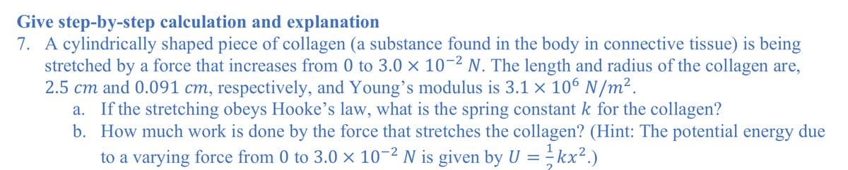 Give step-by-step calculation and explanation
7. A cylindrically shaped piece of collagen (a substance found in the body in connective tissue) is being
stretched by a force that increases from 0 to 3.0 × 10¬2 N. The length and radius of the collagen are,
2.5 cm and 0.091 cm, respectively, and Young's modulus is 3.1 × 10° N/m².
a. If the stretching obeys Hooke's law, what is the spring constant k for the collagen?
b. How much work is done by the force that stretches the collagen? (Hint: The potential energy due
to a varying force from 0 to 3.0 × 10-2 N is given by U = - kx².)
