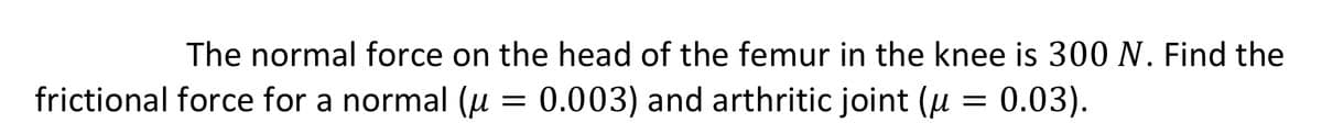 The normal force on the head of the femur in the knee is 300 N. Find the
frictional force for a normal (u
0.003) and arthritic joint (u
0.03).
