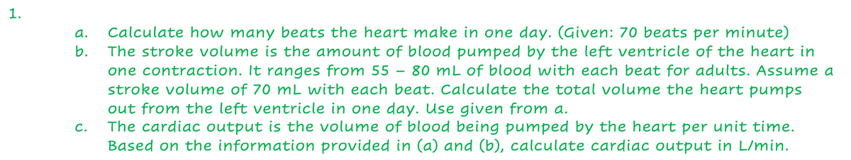 Calculate how many beats the heart make in one day. (Given: 70 beats per minute)
The stroke volume is the amount of blood pumped by the left ventricle of the heart in
one contraction. It ranges from 55 – 80 mL of blood with each beat for adults. Assume a
stroke volume of 70 mL with each beat. Calculate the total volume the heart pumps
out from the left ventricle in one day. Use given from a.
The cardiac output is the volume of blood being pumped by the heart per unit time.
Based on the information provided in (a) and (b), calculate cardiac output in L/min.
a.
b.
C.
1.
