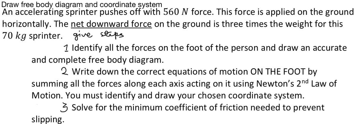 Draw free body diagram and coordinate system
An accelerating šprinter pushes off with 560N force. This force is applied on the ground
horizontally. The net downward force on the ground is three times the weight for this
70 kg sprinter. give steps
1 Identify all the forces on the foot of the person and draw an accurate
and complete free body diagram.
2 Write down the correct equations of motion ON THE FOOT by
summing all the forces along each axis acting on it using Newton's 2nd Law of
Motion. You must identify and draw your chosen coordinate system.
3 Solve for the minimum coefficient of friction needed to prevent
slipping.
