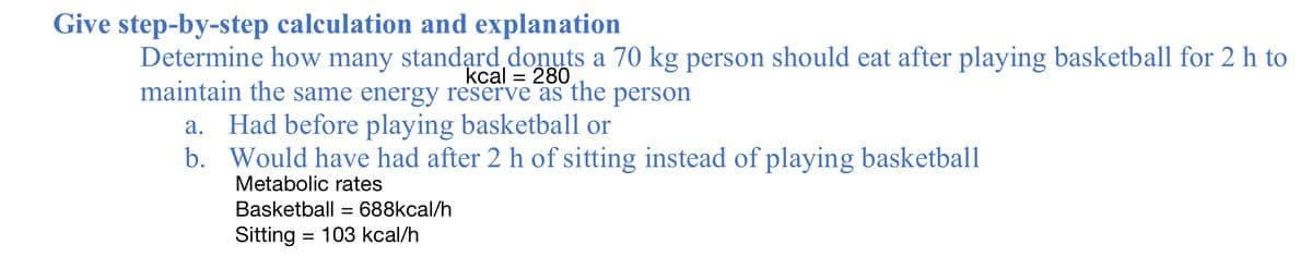 Give step-by-step calculation and explanation
Determine how many standąrd donuts a 70 kg person should eat after playing basketball for 2 h to
maintain the same energy reserve as the person
kcal = 280
a. Had before playing basketball or
b. Would have had after 2 h of sitting instead of playing basketball
Metabolic rates
Basketball = 688kcal/h
Sitting = 103 kcal/h
%D
