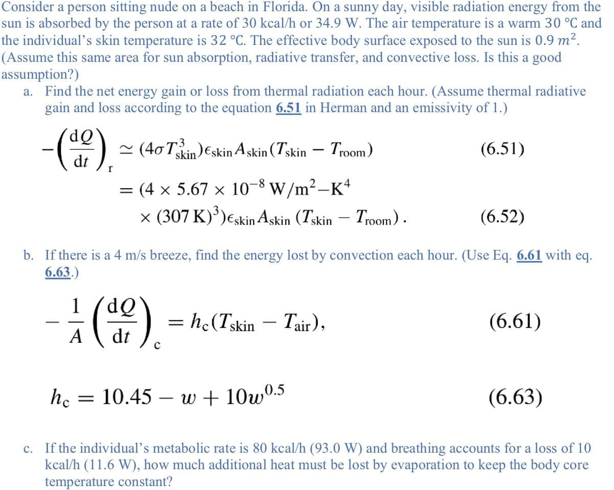 Consider a person sitting nude on a beach in Florida. On a sunny day, visible radiation energy from the
sun is absorbed by the person at a rate of 30 kcal/h or 34.9 W. The air temperature is a warm 30 °C and
the individual’s skin temperature is 32 °C. The effective body surface exposed to the sun is 0.9 m².
(Assume this same area for sun absorption, radiative transfer, and convective loss. Is this a good
assumption?)
a. Find the net energy gain or loss from thermal radiation each hour. (Assume thermal radiative
gain and loss according to the equation 6.51 in Herman and an emissivity of 1.)
dQ
3
~ (40Tin)Eskin Askin (Tskin – Troom)
(6.51)
-
dt
= (4 x 5.67 x 10-8 w/m²–K*
|
x (307 K)')€skin Askin (Tskin – Troom).
(6.52)
b. If there is a 4 m/s breeze, find the energy lost by convection each hour. (Use Eq. 6.61 with eq.
6.63.)
1
= h.(Tskin – Tair),
(6.61)
A
dt
he
= 10.45 – w + 10w0.5
(6.63)
-
c. If the individual’s metabolic rate is 80 kcal/h (93.0 W) and breathing accounts for a loss of 10
kcal/h (11.6 W), how much additional heat must be lost by evaporation to keep the body core
temperature constant?

