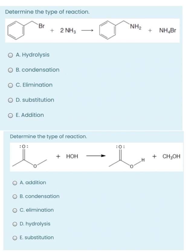 Determine the type of reaction.
NH2
Br
+ 2 NH3
+ NH,Br
O A. Hydrolysis
O B. condensation
O C. Elimination
O D. substitution
E. Addition
Determine the type of reaction.
:0:
:0:
+ HOH
+ CH3OH
O A. addition
O B. condensation
O C. elimination
O D. hydrolysis
O E. substitution
