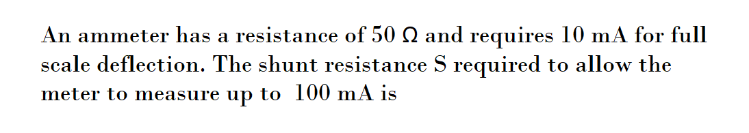 An ammeter has a resistance of 50 Q and requires 10 mA for full
scale deflection. The shunt resistance S required to allow the
meter to measure up to 100 mA is
