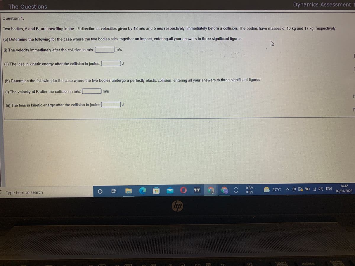 The Questions
Dynamics Assessment T
Question 1.
Two bodies, A and B, are travelling in the +i direction at velocities given by 12 m/s and 5 m/s respectively, immediately before a collision. The bodies have masses of 10 kg and 17 kg, respectively.
(a) Determine the following for the case where the two bodies stick together on impact, entering all your answers to three significant figures:
(i) The velocity immediately after the collision in m/s:
m/s
(ii) The loss in kinetic energy after the collision in joules:
(b) Determine the following for the case where the two bodies undergo a perfectly elastic collision, entering all your answers to three significant figures.
(i) The velocity of B after the collision in m/s:
m/s
(ii) The loss in kinetic energy after the collision in joules
J
14:42
0 哥 門
O B/s
O B/s
>回国首 示参) ENG
27°C
02/01/2022
P Type here to search
hp
home
12
delete
