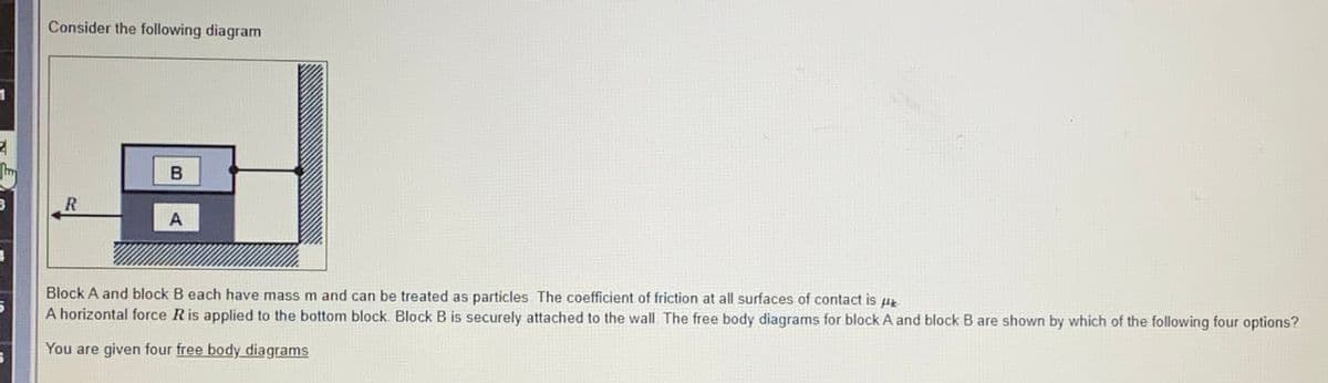 Consider the following diagram
B
3
A
Block A and block B each have mass m and can be treated as particles The coefficient of friction at all surfaces of contact is u
A horizontal force Ris applied to the bottom block. Block B is securely attached to the wall The free body diagrams for block A and block B are shown by which of the following four options?
You are given four free body diagrams
