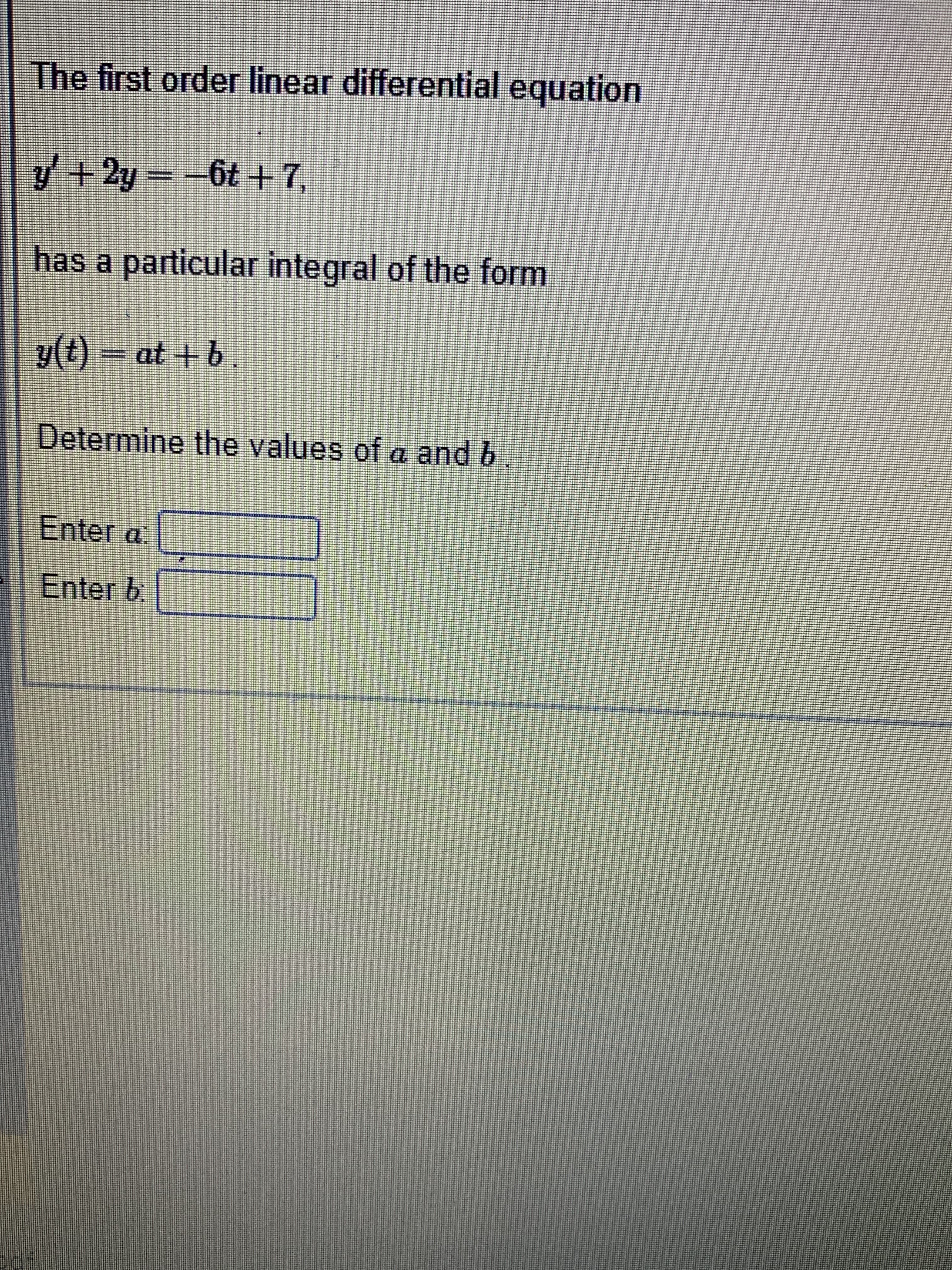 The first order linear differential equation
2+ 79= 7+A
has a particular integral of the form
y(t)- at +b.
Determine the values ofa and b
Enter a
Enter b
