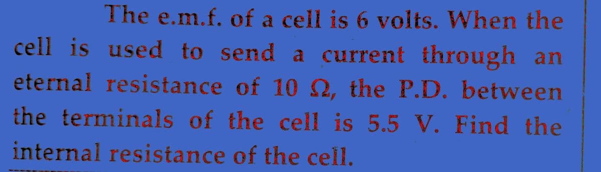 The e.m.f. of a cell is 6 volts. When the
cell is used to send a current through an
eternal resistance of 10 2, the P.D. between
the terminals of the cell is 5.5 V. Find the
internal resistance of the cell.
