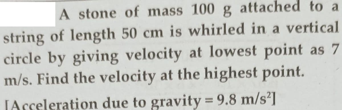 A stone of mass 100 g attached to a
string of length 50 cm is whirled in a vertical
circle by giving velocity at lowest point as 7
m/s. Find the velocity at the highest point.
JAsseleration due to gravity = 9.8 m/s']
