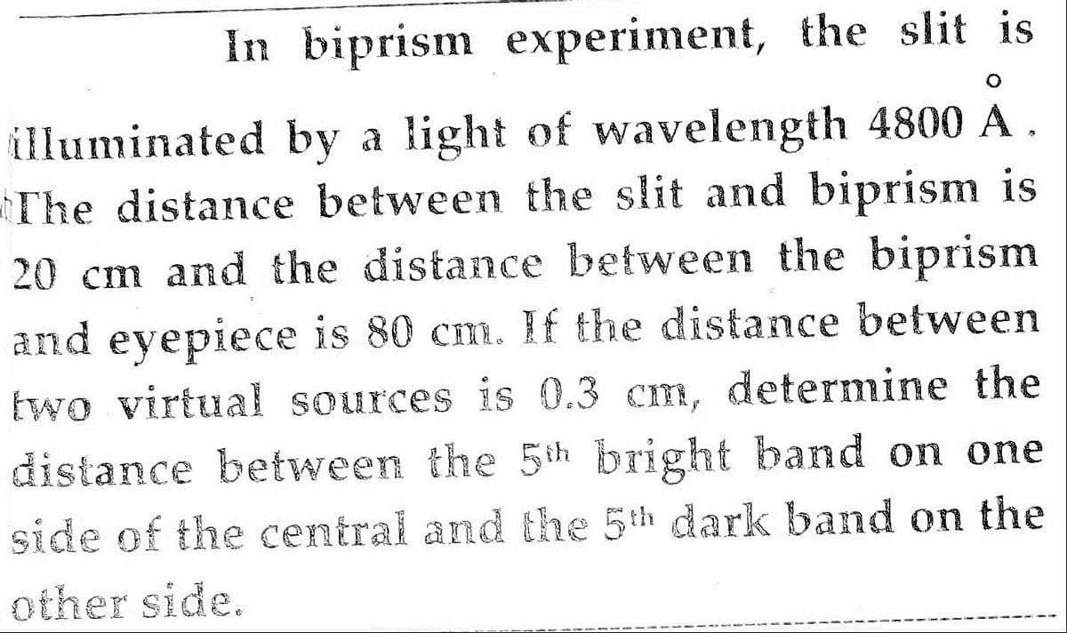 In biprism experiment, the slit is
illuminated by a light of wavelength 4800 A .
The distance between the slit and biprism is
20 cm and the distance between the biprism
and eyepiece is 80 cm. If the distance between
two virtual sources is 0.3 cm, determine the
distance between the 5th bright band on one
side of the central and the 5th dark band on the
other side.
