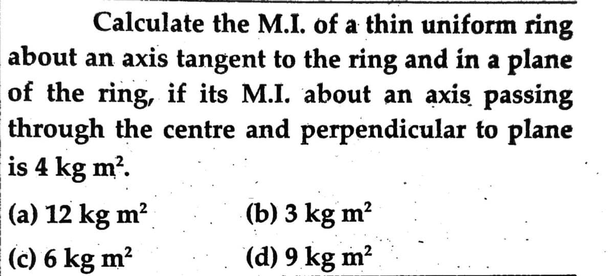 Calculate the M.I. of a thin uniform ring
about an axis tangent to the ring and in a plane
of the ring, if its M.I. about an axis passing
through the centre and perpendicular to plane
is 4 kg m?.
(a) 12 kg m?
(b) 3 kg m?
(c) 6 kg m?
(d) 9 kg m?
