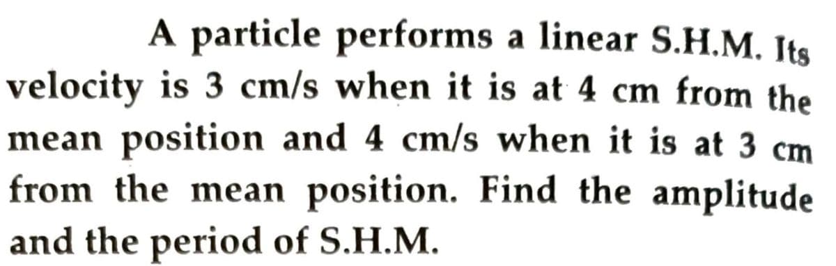 A particle performs a linear S.H.M. Its
velocity is 3 cm/s when it is at 4 cm from the
mean position and 4 cm/s when it is at 3 cm
from the mean position. Find the amplitude
and the period of S.H.M.
