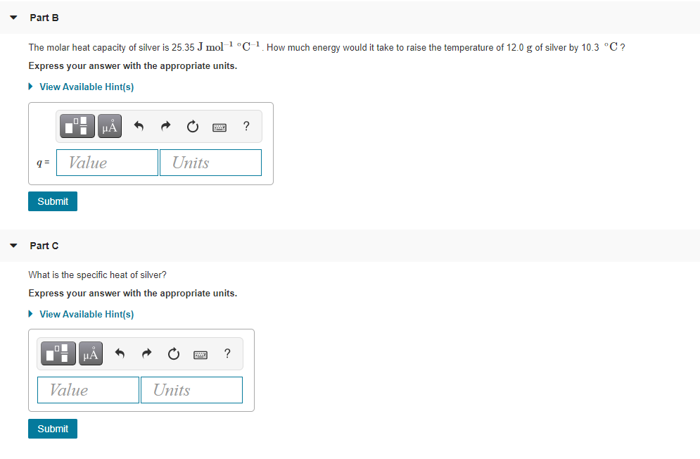 Part B
The molar heat capacity of silver is 25.35 J mol1 °C 1. How much energy would it take to raise the temperature of 12.0 g of silver by 10.3 °C?
Express your answer with the appropriate units.
• View Available Hint(s)
HẢ
?
q =
Value
Units
Submit
Part C
What is the specific heat of silver?
Express your answer with the appropriate units.
• View Available Hint(s)
HẢ
Value
Units
Submit
