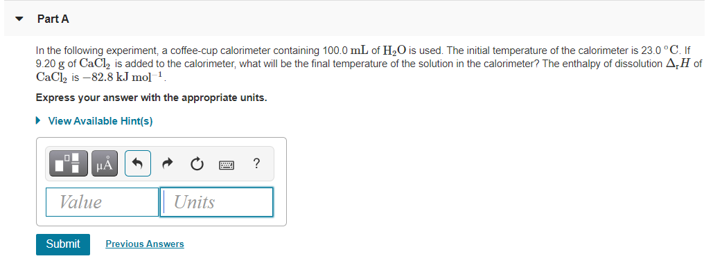 Part A
In the following experiment, a coffee-cup calorimeter containing 100.0 mL of H20 is used. The initial temperature of the calorimeter is 23.0 °C. If
9.20 g of CaCl, is added to the calorimeter, what will be the final temperature of the solution in the calorimeter? The enthalpy of dissolution A,H of
CaCl, is –82.8 kJ mol 1.
Express your answer with the appropriate units.
• View Available Hint(s)
HẢ
?
Value
Units
Submit
Previous Answers
