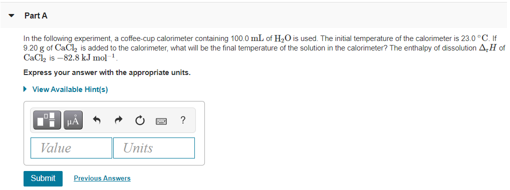 Part A
In the following experiment, a coffee-cup calorimeter containing 100.0 mL of H2O is used. The initial temperature of the calorimeter is 23.0 °C. If
9.20 g of CaCl, is added to the calorimeter, what will be the final temperature of the solution in the calorimeter? The enthalpy of dissolution A,H of
CaCl2 is -82.8 kJ mol
-1
Express your answer with the appropriate units.
• View Available Hint(s)
HA
?
Value
Units
Submit
Previous Answers
