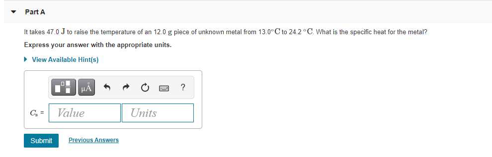 Part A
It takes 47.0 J to raise the temperature of an 12.0 g piece of unknown metal from 13.0°C to 24.2 °C. What is the specific heat for the metal?
Express your answer with the appropriate units.
• View Available Hint(s)
HA
?
C =
Value
Units
Submit
Previous Answers
