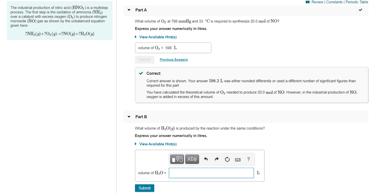 I Review | Constants | Periodic Table
The industrial production of nitric acid (HNO3) is a multistep
process. The first step is the oxidation of ammonia (NH3)
over a catalyst with excess oxygen (O2) to produce nitrogen
monoxide (NO) gas as shown by the unbalanced equation
given here:
Part A
What volume of 02 at 798 mmHg and 33 °C is required to synthesize 20.0 mol of NO?
Express your answer numerically in litres.
?NH3(9)+?O2 (9)–→?NO(g)+?H2O(g)
• View Available Hint(s)
volume of O, = 598 L
Submit
Previous Answers
v Correct
Correct answer is shown. Your answer 598.2 L was either rounded differently or used a different number of significant figures than
required for this part.
You have calculated the theoretical volume of O2 needed to produce 20.0 mol of NO. However, in the industrial production of NO,
oxygen is added in excess of this amount.
Part B
What volume of H2O(g) is produced by the reaction under the same conditions?
Express your answer numerically in litres.
• View Available Hint(s)
Πν ΑΣφ
?
volume of H2O =
L
Submit

